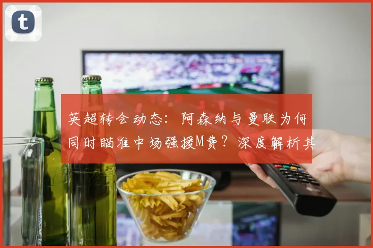 英超转会动态：阿森纳与曼联为何同时瞄准中场强援M费？深度解析其战术价值与内部竞争影响