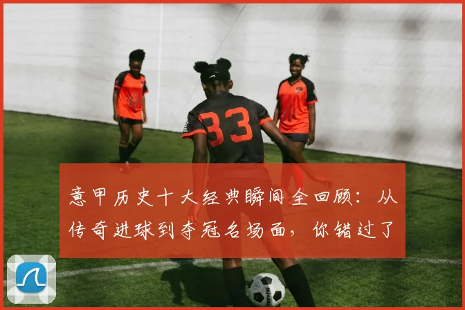 意甲历史十大经典瞬间全回顾：从传奇进球到夺冠名场面，你错过了哪几个？