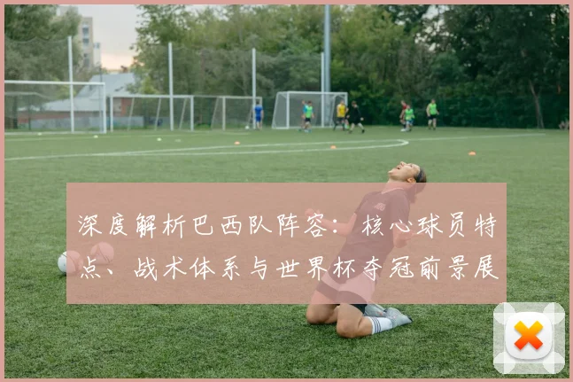 深度解析巴西队阵容:核心球员特点、战术体系与世界杯夺冠前景展望