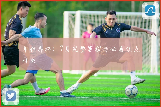年世界杯:7月完整赛程与必看焦点对决
