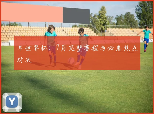 年世界杯：7月完整赛程与必看焦点对决