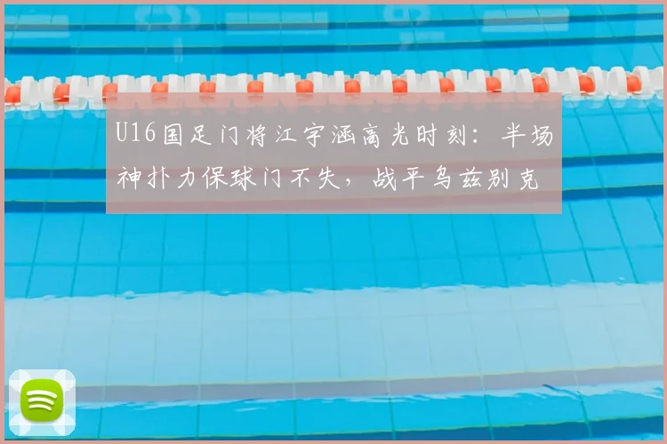 U16国足门将江宇涵高光时刻：半场神扑力保球门不失，战平乌兹别克斯坦