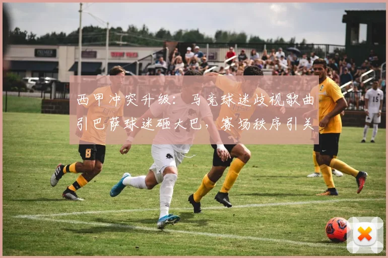 西甲冲突升级：马竞球迷歧视歌曲引巴萨球迷砸大巴，赛场秩序引关注