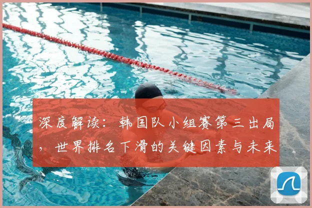 深度解读:韩国队小组赛第三出局,世界排名下滑的关键因素与未来展望