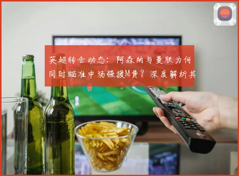 英超转会动态：阿森纳与曼联为何同时瞄准中场强援M费？深度解析其战术价值与内部竞争影响